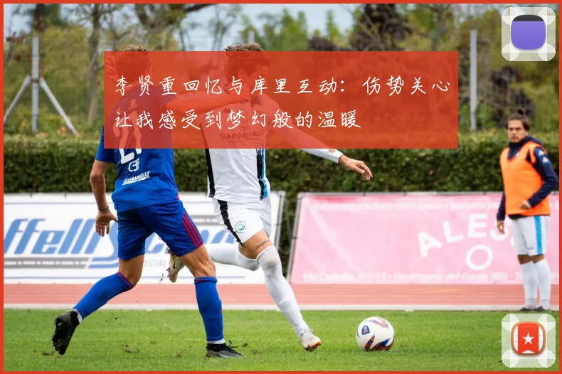 李贤重回忆与库里互动：伤势关心让我感受到梦幻般的温暖