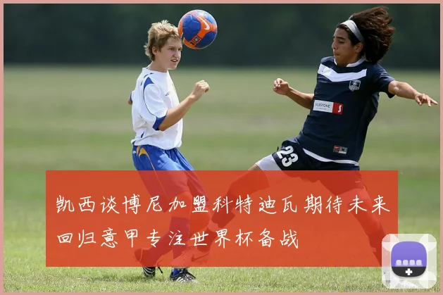 凯西谈博尼加盟科特迪瓦期待未来回归意甲专注世界杯备战