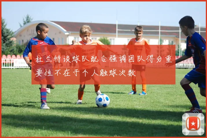 杜兰特谈球队配合强调团队得分重要性不在于个人触球次数
