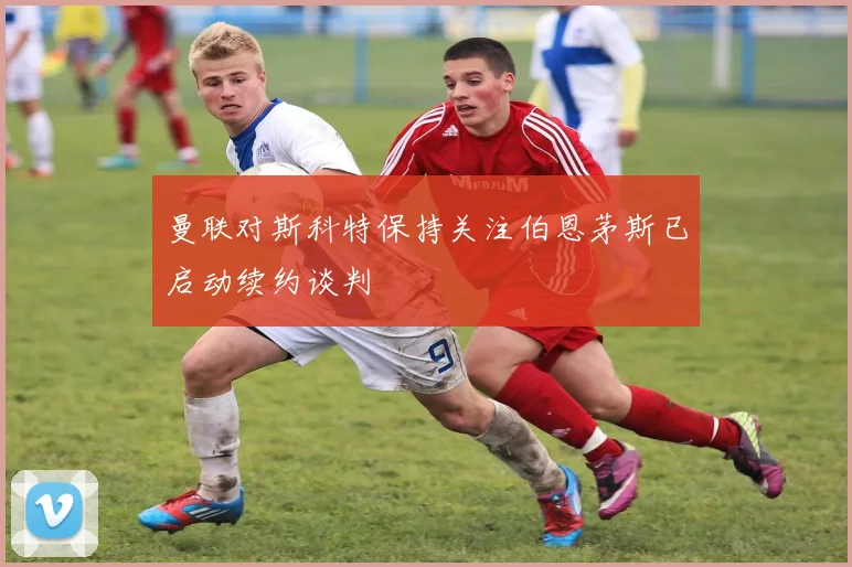 曼联对斯科特保持关注伯恩茅斯已启动续约谈判