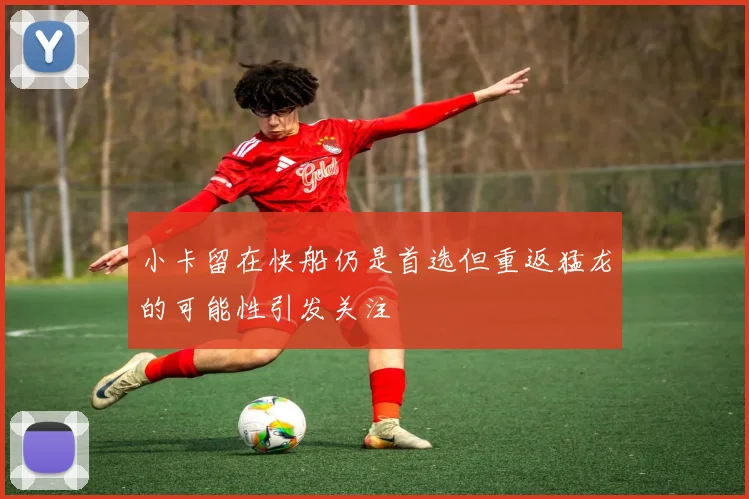 小卡留在快船仍是首选但重返猛龙的可能性引发关注