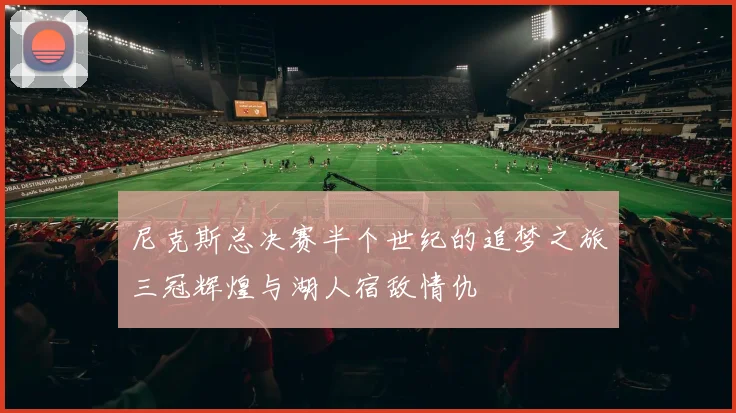 尼克斯总决赛半个世纪的追梦之旅三冠辉煌与湖人宿敌情仇