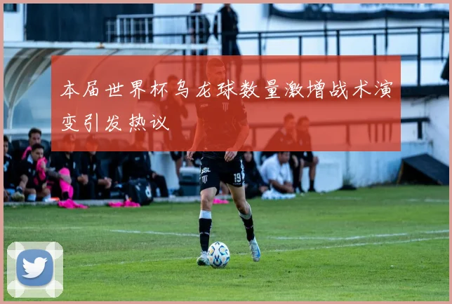 本届世界杯乌龙球数量激增战术演变引发热议
