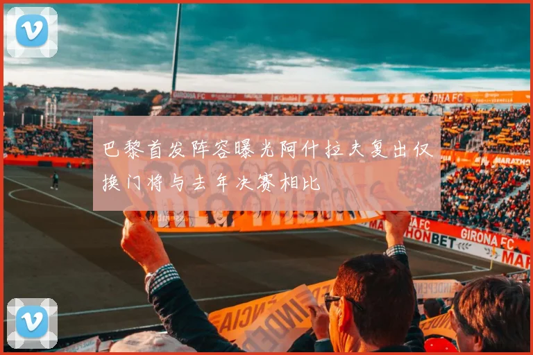 巴黎首发阵容曝光阿什拉夫复出仅换门将与去年决赛相比