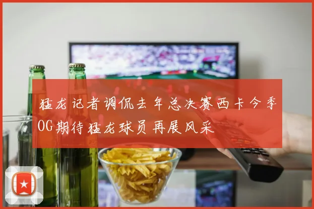猛龙记者调侃去年总决赛西卡今季OG期待猛龙球员再展风采