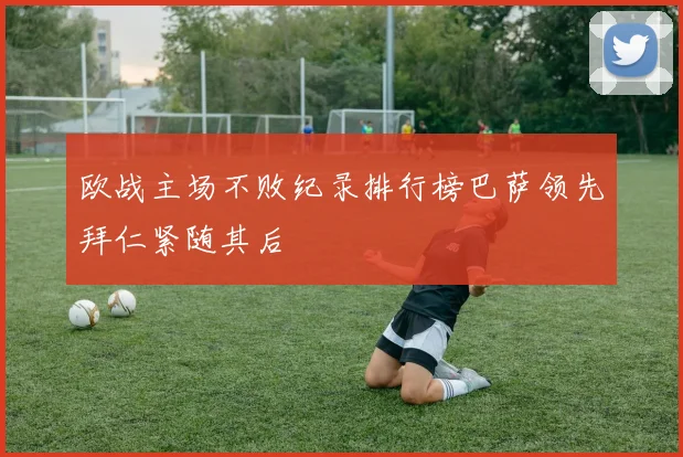 欧战主场不败纪录排行榜巴萨领先拜仁紧随其后