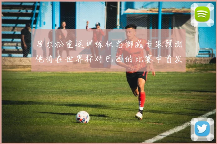 吕尔松重返训练状态挪威专家预测他将在世界杯对巴西的比赛中首发出战