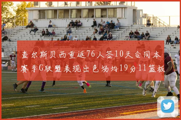 查尔斯贝西重返76人签10天合同本赛季G联盟表现出色场均19分11篮板