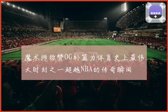 魔术师称赞OG补篮为体育史上最伟大时刻之一超越NBA的传奇瞬间