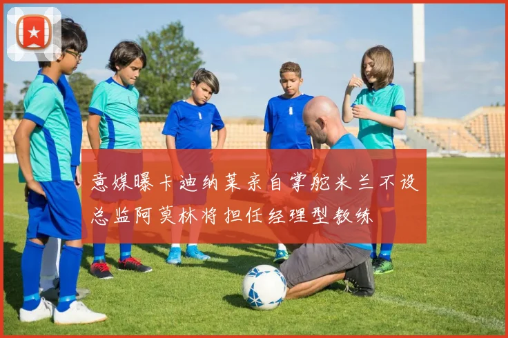 意媒曝卡迪纳莱亲自掌舵米兰不设总监阿莫林将担任经理型教练