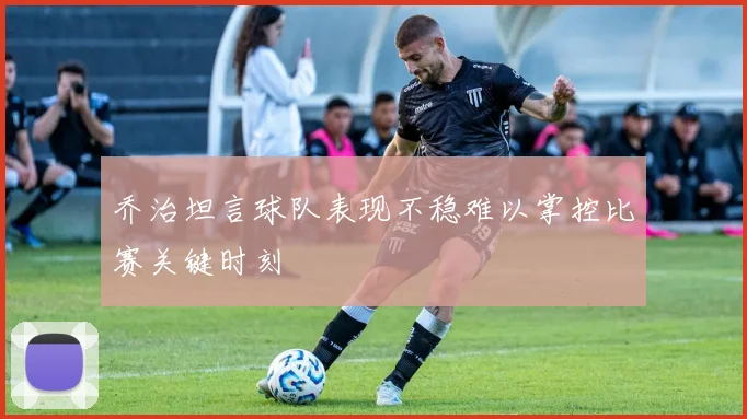 乔治坦言球队表现不稳难以掌控比赛关键时刻