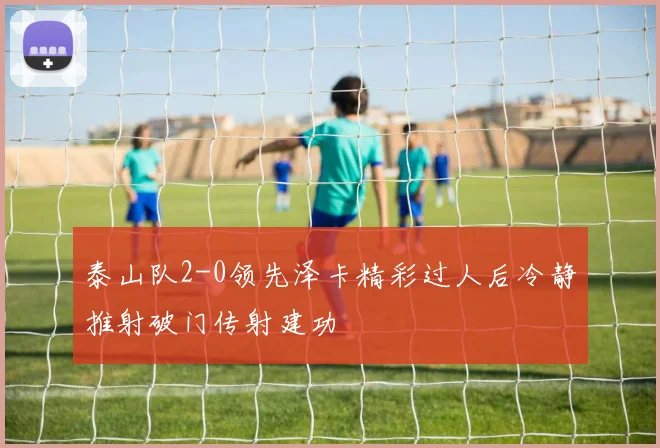 泰山队2-0领先泽卡精彩过人后冷静推射破门传射建功