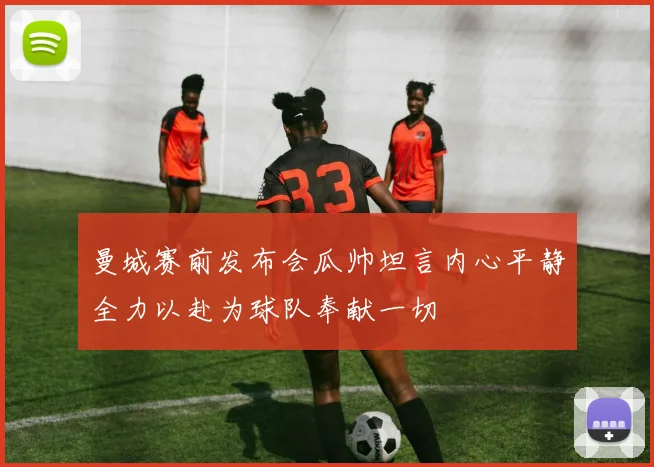 曼城赛前发布会瓜帅坦言内心平静全力以赴为球队奉献一切
