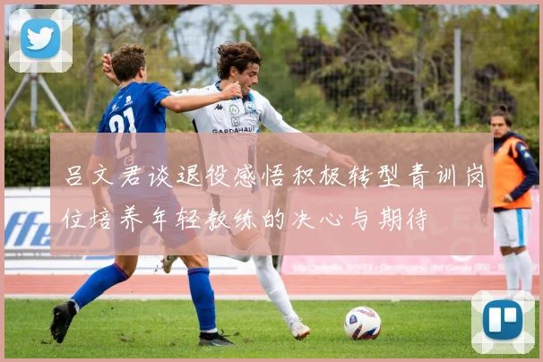 吕文君谈退役感悟积极转型青训岗位培养年轻教练的决心与期待