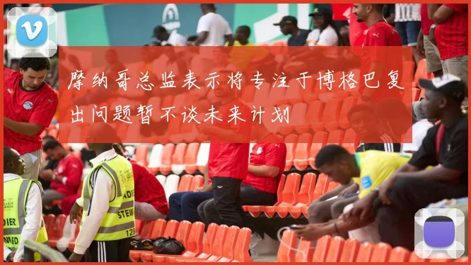 摩纳哥总监表示将专注于博格巴复出问题暂不谈未来计划