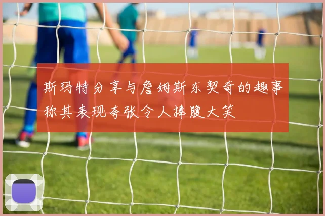 斯玛特分享与詹姆斯东契奇的趣事称其表现夸张令人捧腹大笑