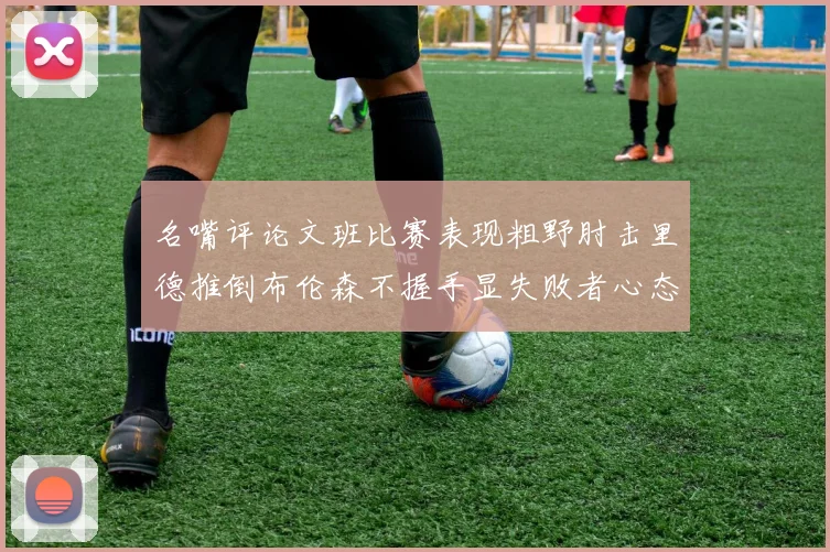 名嘴评论文班比赛表现粗野肘击里德推倒布伦森不握手显失败者心态