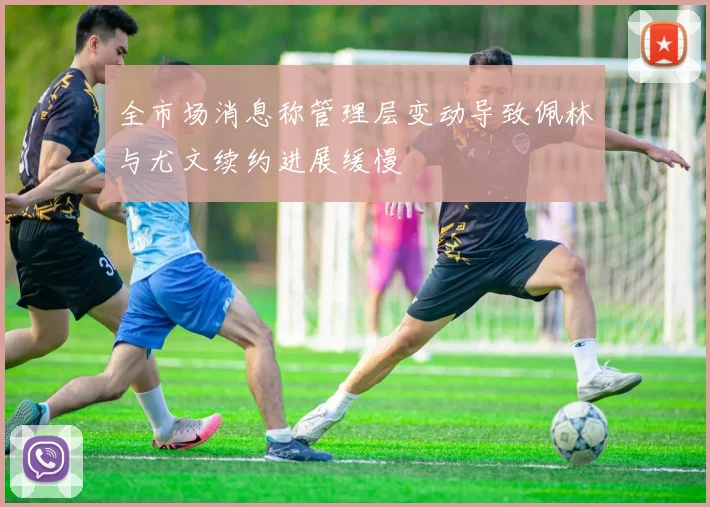 全市场消息称管理层变动导致佩林与尤文续约进展缓慢