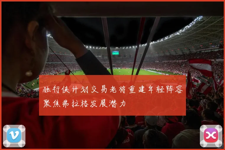 独行侠计划交易老将重建年轻阵容聚焦弗拉格发展潜力